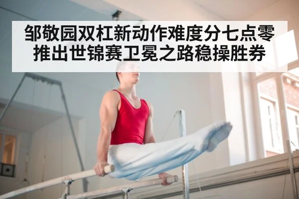 邹敬园双杠新动作难度分七点零推出世锦赛卫冕之路稳操胜券