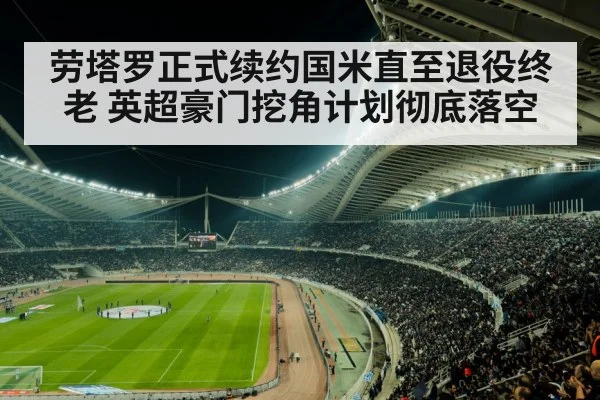 劳塔罗正式续约国米直至退役终老 英超豪门挖角计划彻底落空