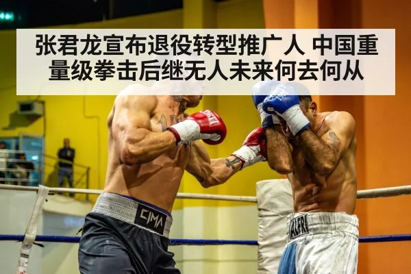 张君龙宣布退役转型推广人 中国重量级拳击后继无人未来何去何从